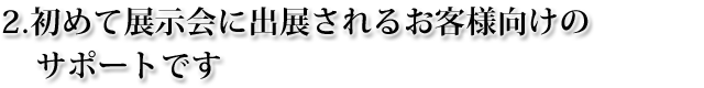 始めて展示会に出展されるお客様向けのサポートです 始めて展示会に出展されるお客様向けのサポートです